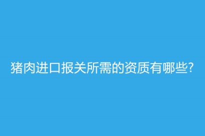 豬肉進(jìn)口報關(guān)所需的資質(zhì)有哪些?